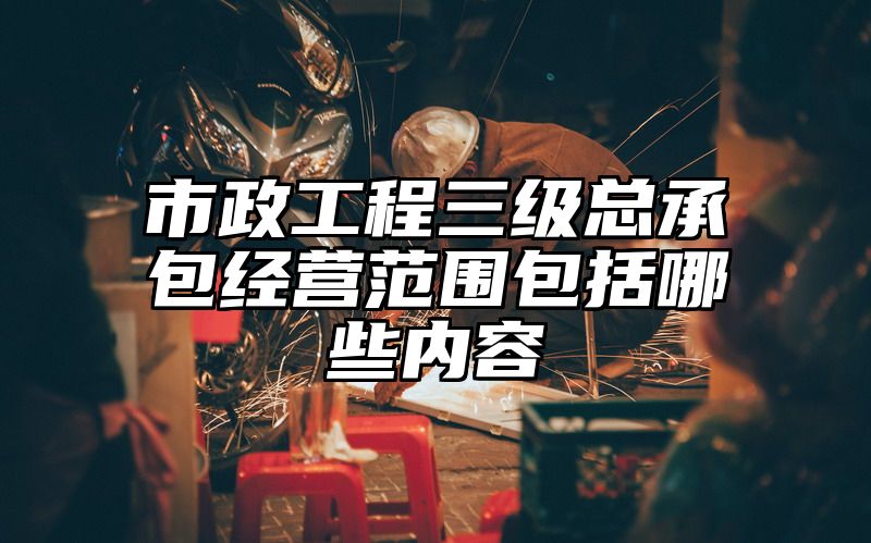 市政工程三级总承包经营范围包括哪些内容