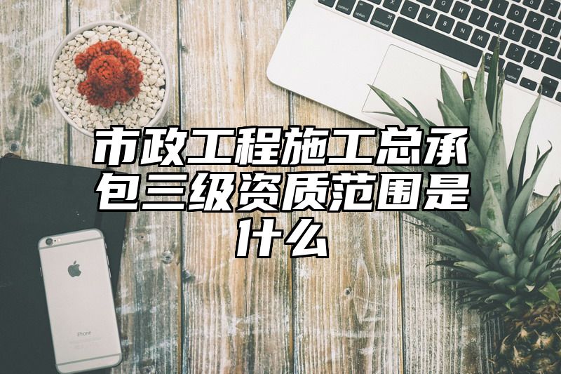 市政工程施工总承包三级资质范围是什么