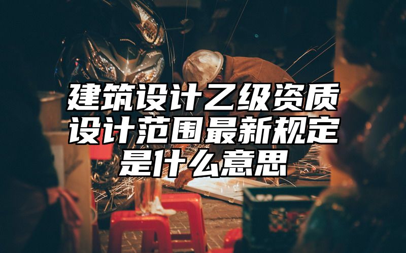 建筑设计乙级资质设计范围最新规定是什么意思