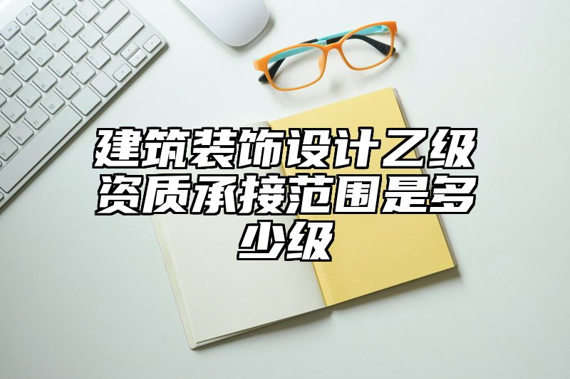 建筑装饰设计乙级资质承接范围是多少级