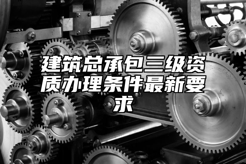 建筑总承包三级资质办理条件最新要求