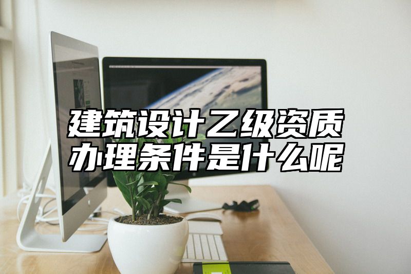 建筑设计乙级资质办理条件是什么呢