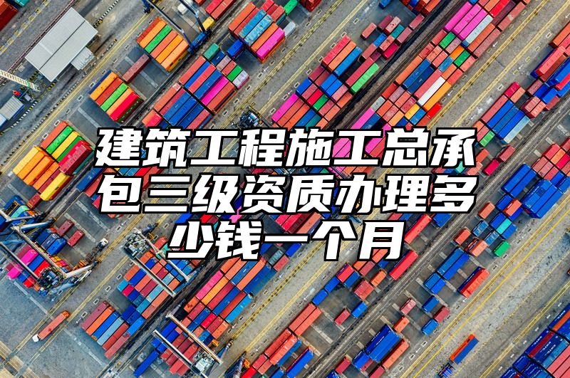 建筑工程施工总承包三级资质办理多少钱一个月