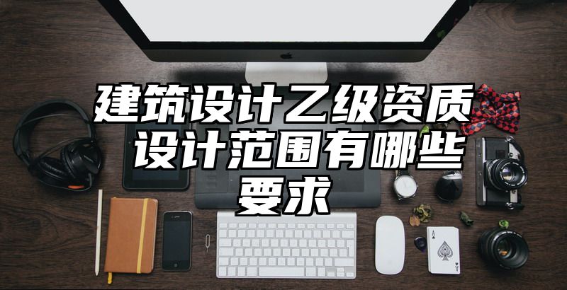 建筑设计乙级资质 设计范围有哪些要求