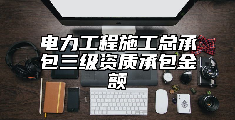 电力工程施工总承包三级资质承包金额