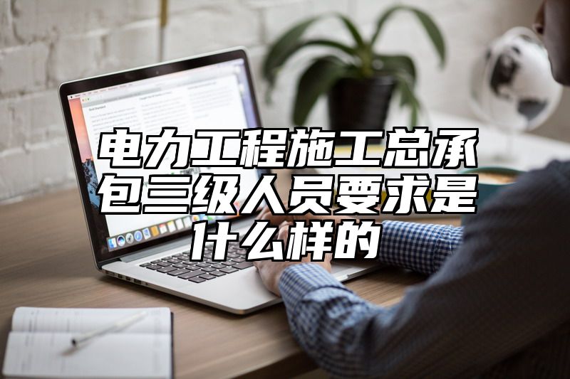 电力工程施工总承包三级人员要求是什么样的