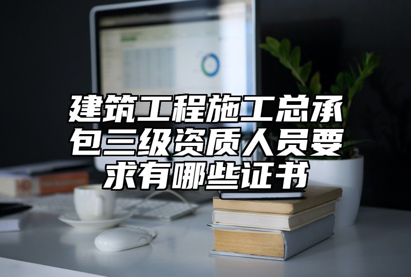 建筑工程施工总承包三级资质人员要求有哪些证书