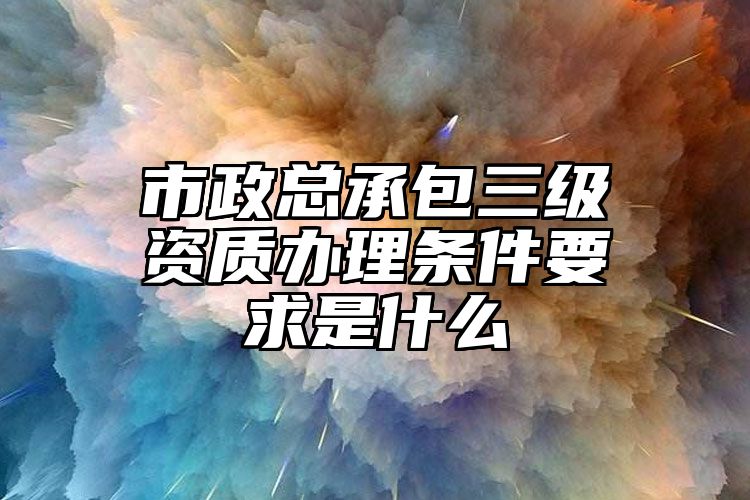 市政总承包三级资质办理条件要求是什么