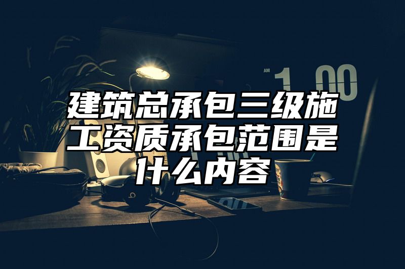 建筑总承包三级施工资质承包范围是什么内容