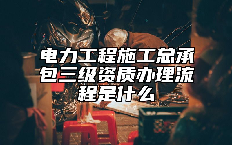 电力工程施工总承包三级资质办理流程是什么