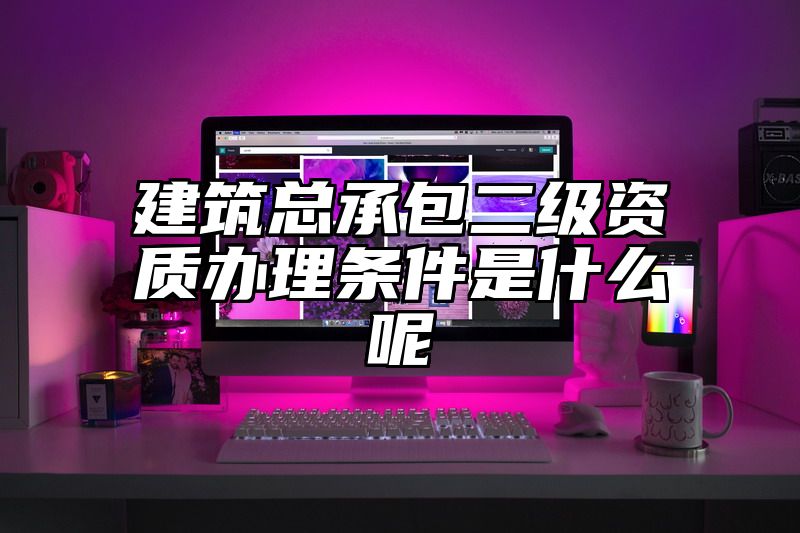 建筑总承包二级资质办理条件是什么呢