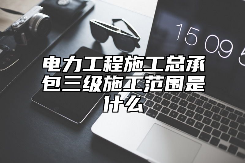 电力工程施工总承包三级施工范围是什么