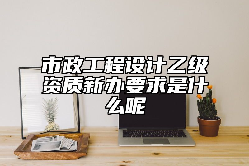 市政工程设计乙级资质新办要求是什么呢