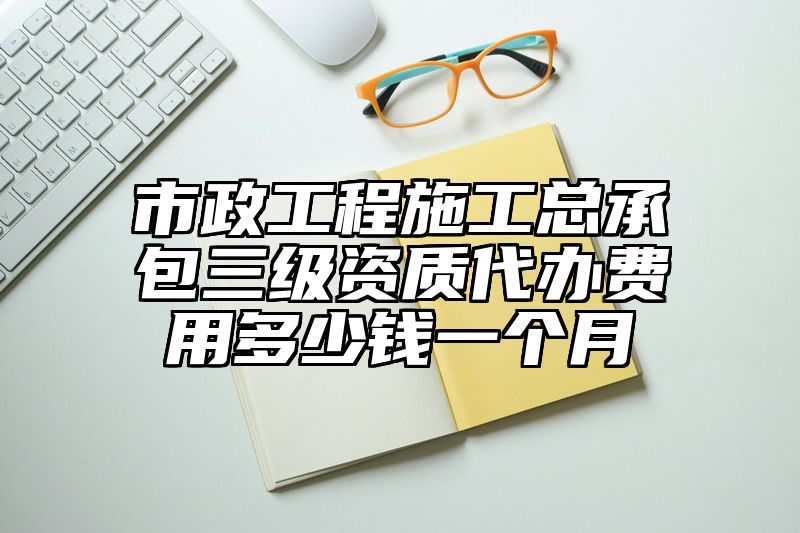 市政工程施工总承包三级资质代办费用多少钱一个月