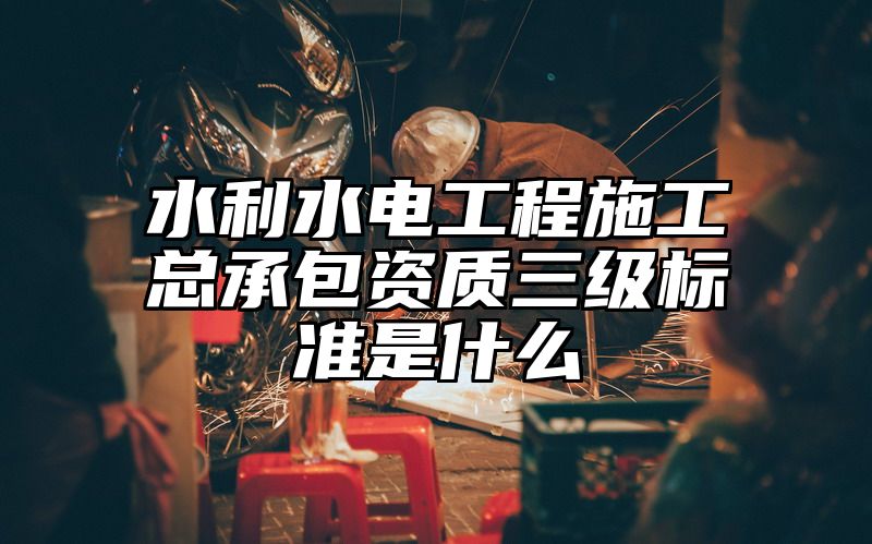 水利水电工程施工总承包资质三级标准是什么