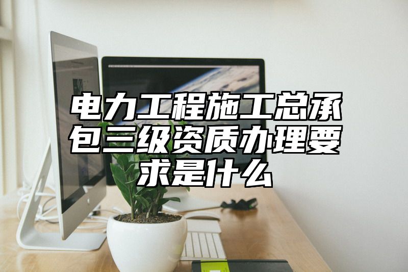 电力工程施工总承包三级资质办理要求是什么