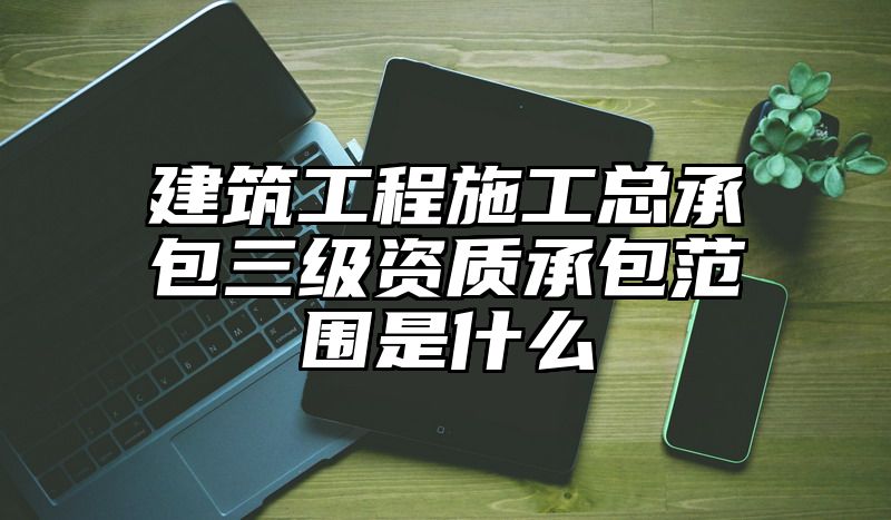 建筑工程施工总承包三级资质承包范围是什么