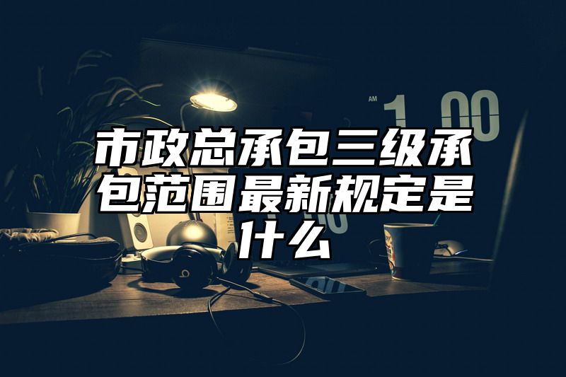 市政总承包三级承包范围最新规定是什么