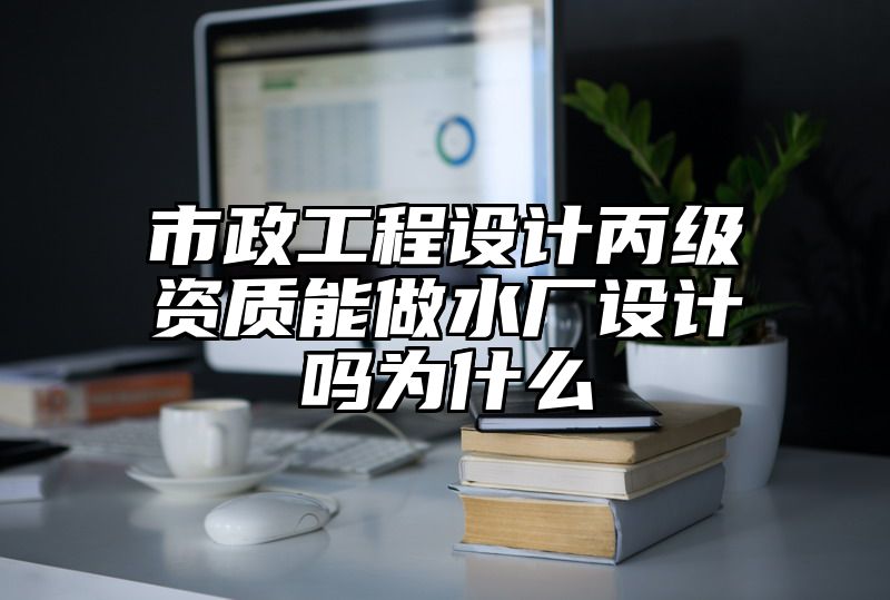 市政工程设计丙级资质能做水厂设计吗为什么