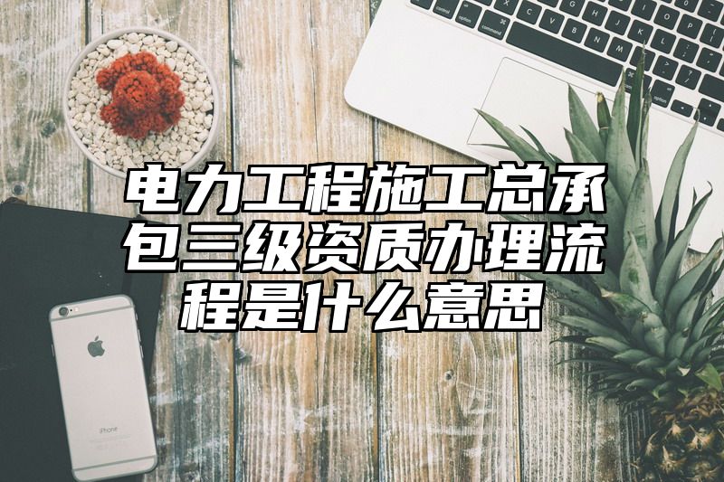 电力工程施工总承包三级资质办理流程是什么意思