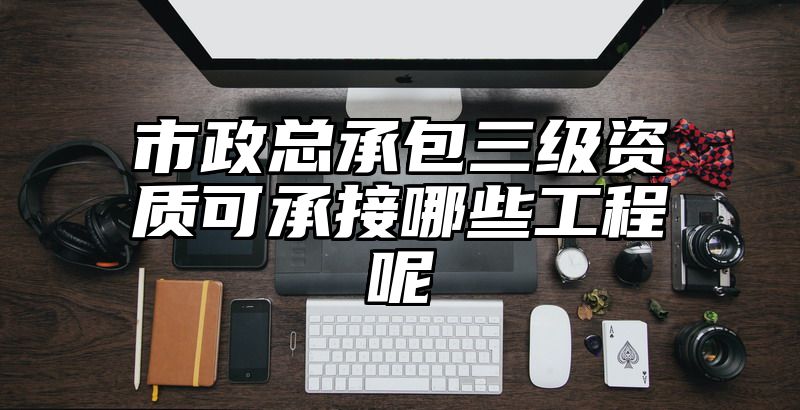 市政总承包三级资质可承接哪些工程呢