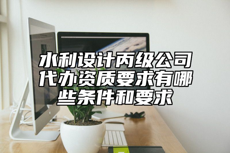 水利设计丙级公司代办资质要求有哪些条件和要求