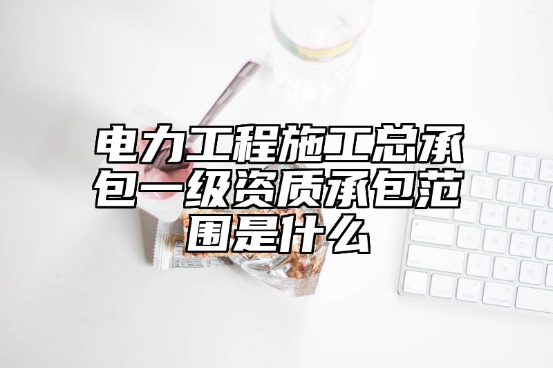 电力工程施工总承包一级资质承包范围是什么