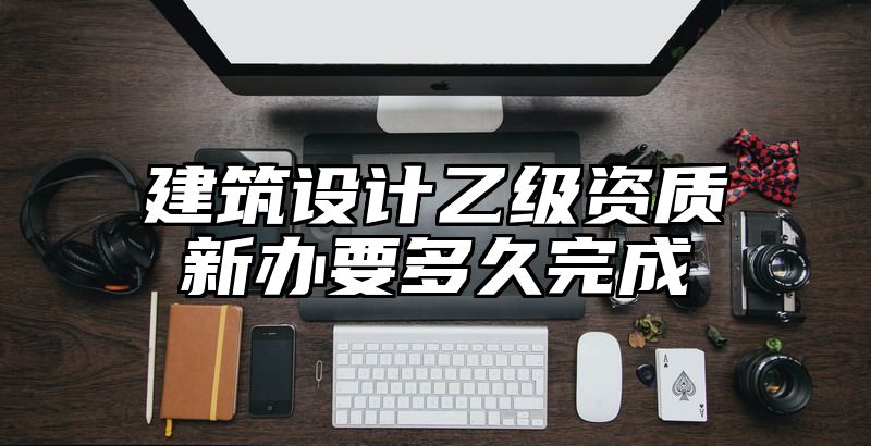 建筑设计乙级资质新办要多久完成