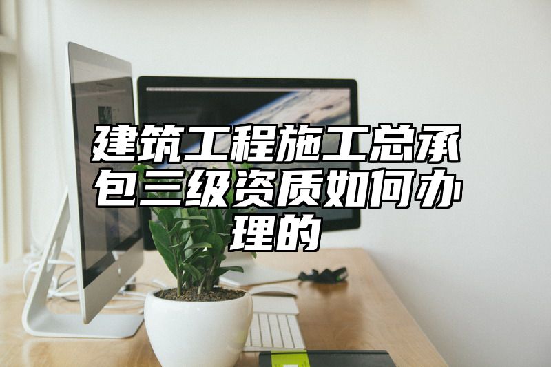 建筑工程施工总承包三级资质如何办理的