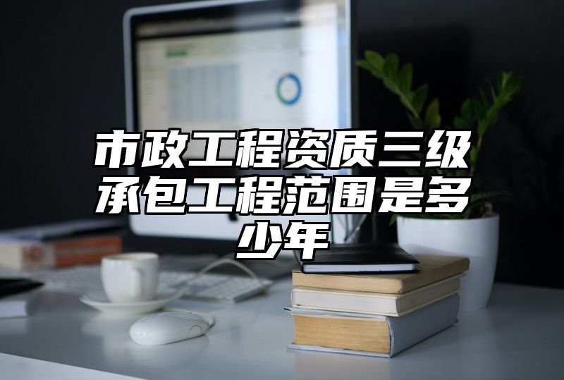 市政工程资质三级承包工程范围是多少年