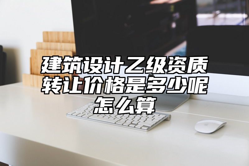 建筑设计乙级资质转让价格是多少呢怎么算