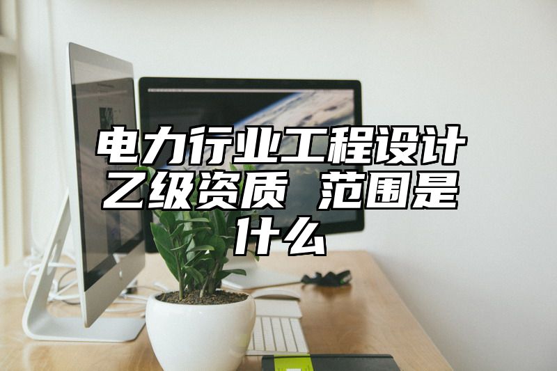 电力行业工程设计乙级资质 范围是什么