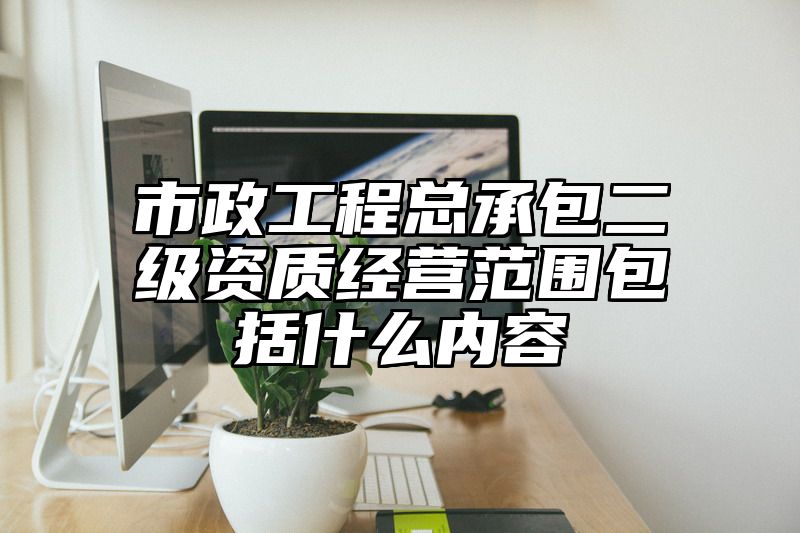 市政工程总承包二级资质经营范围包括什么内容