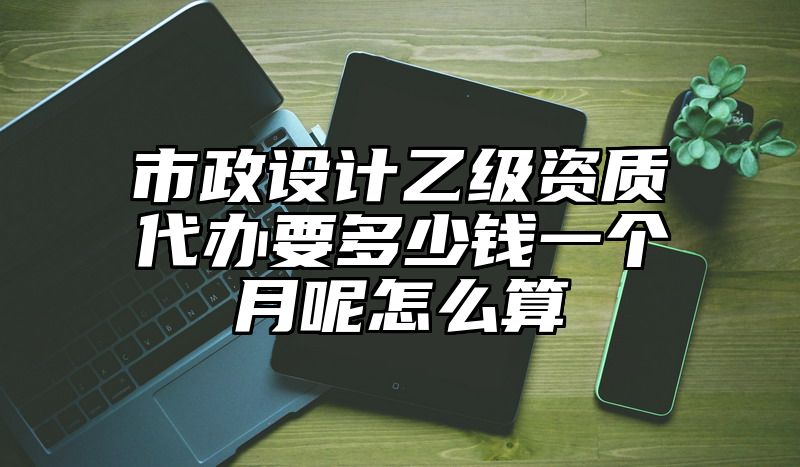 市政设计乙级资质代办要多少钱一个月呢怎么算