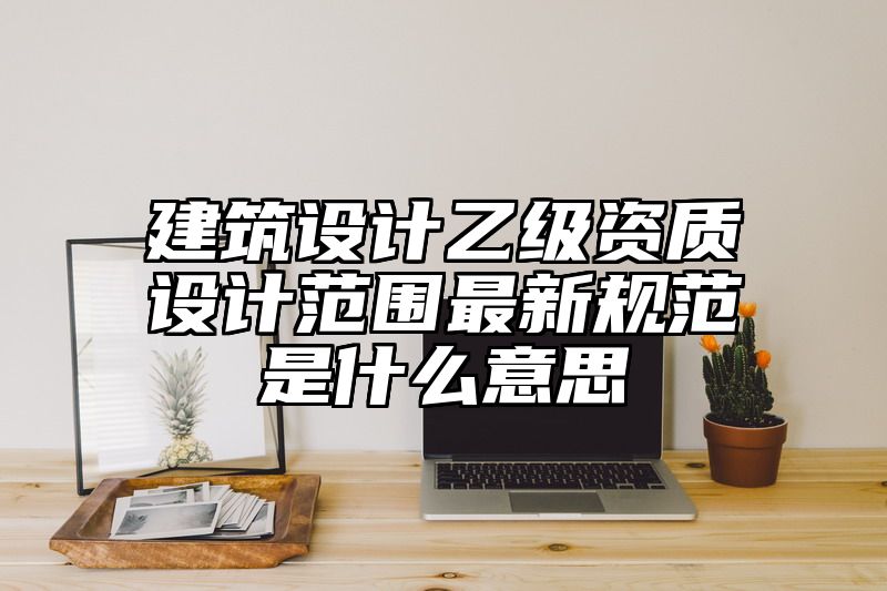 建筑设计乙级资质设计范围最新规范是什么意思