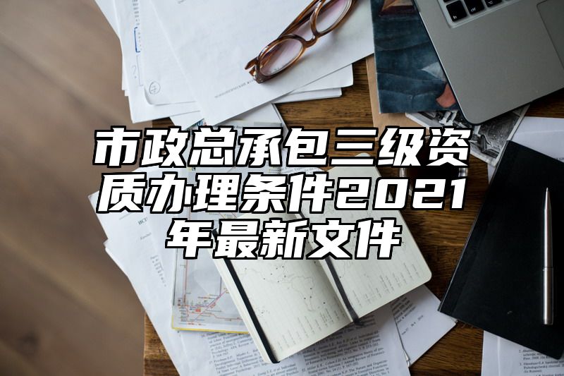 市政总承包三级资质办理条件2021年最新文件