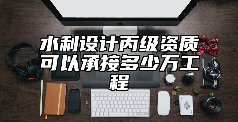 水利设计丙级资质可以承接多少万工程