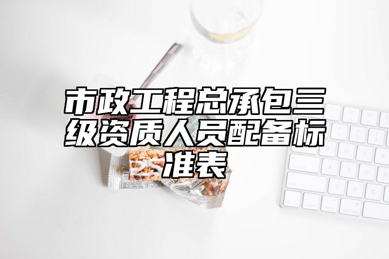 市政工程总承包三级资质人员配备标准表