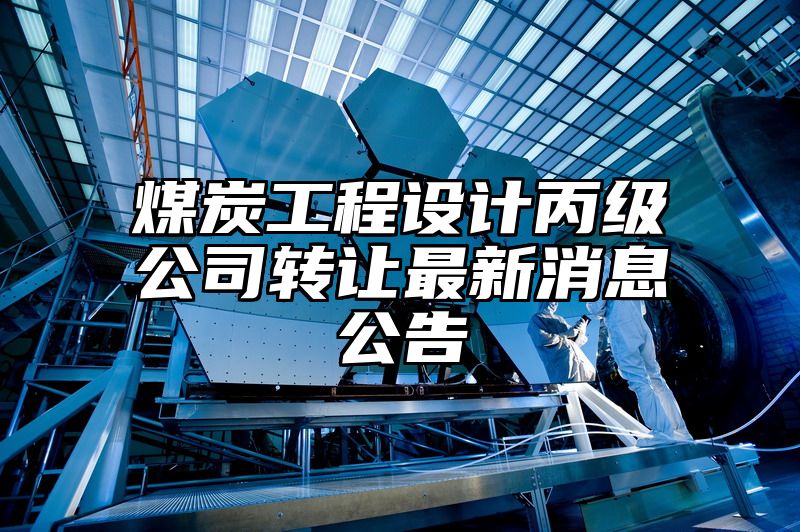 煤炭工程设计丙级公司转让最新消息公告