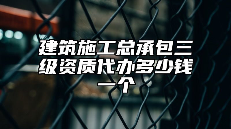 建筑施工总承包三级资质代办多少钱一个