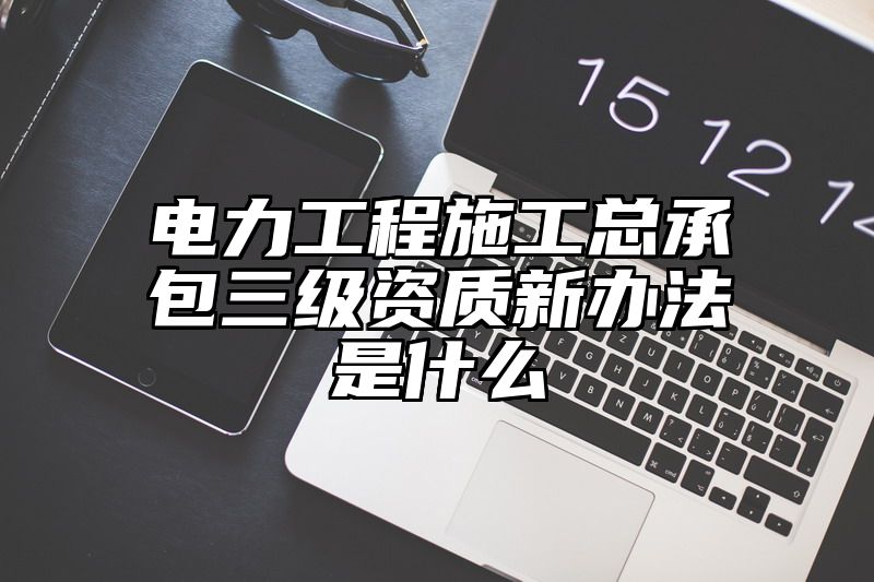 电力工程施工总承包三级资质新办法是什么