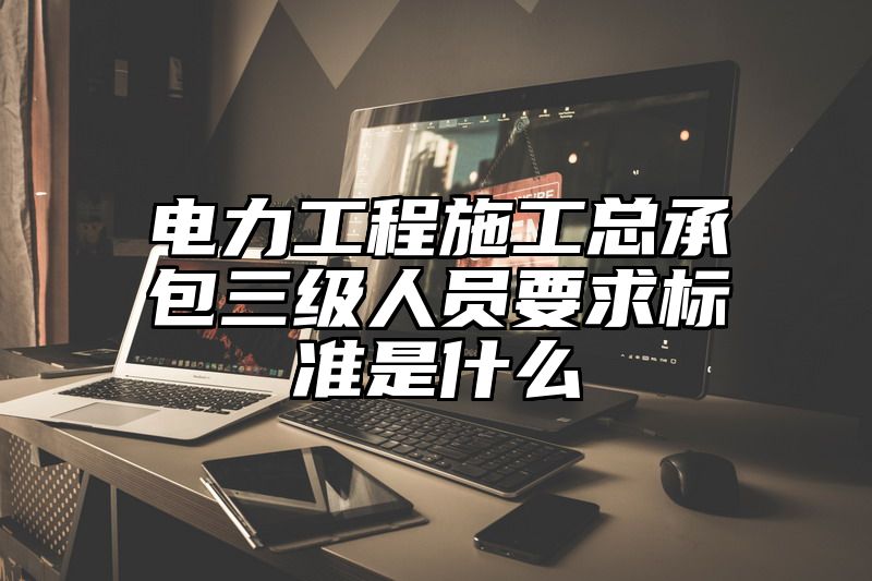 电力工程施工总承包三级人员要求标准是什么