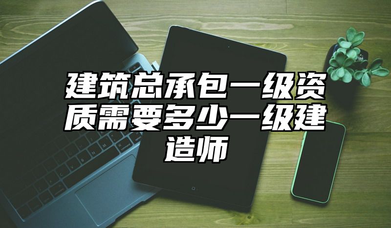 建筑总承包一级资质需要多少一级建造师