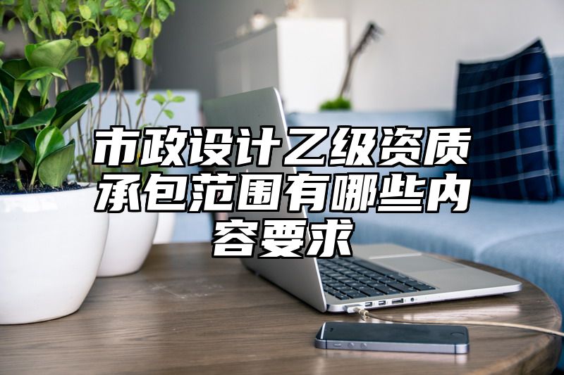 市政设计乙级资质承包范围有哪些内容要求