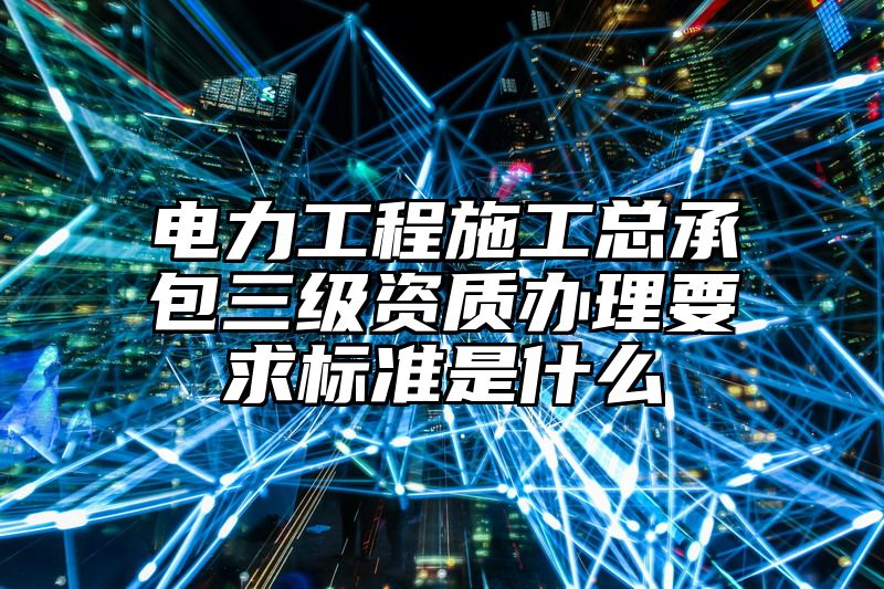 电力工程施工总承包三级资质办理要求标准是什么