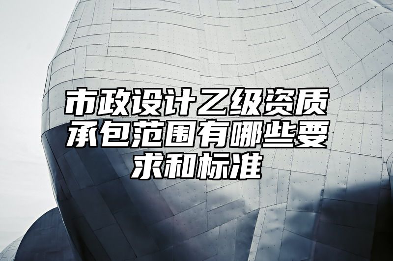 市政设计乙级资质承包范围有哪些要求和标准