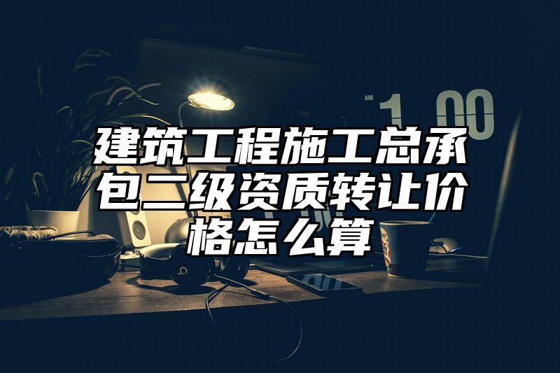 建筑工程施工总承包二级资质转让价格怎么算