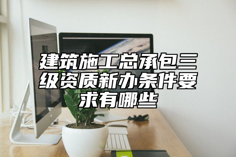 建筑施工总承包三级资质新办条件要求有哪些