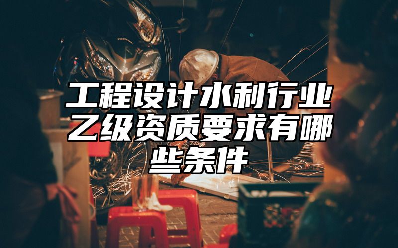 工程设计水利行业乙级资质要求有哪些条件