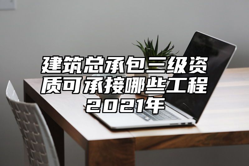 建筑总承包三级资质可承接哪些工程2021年